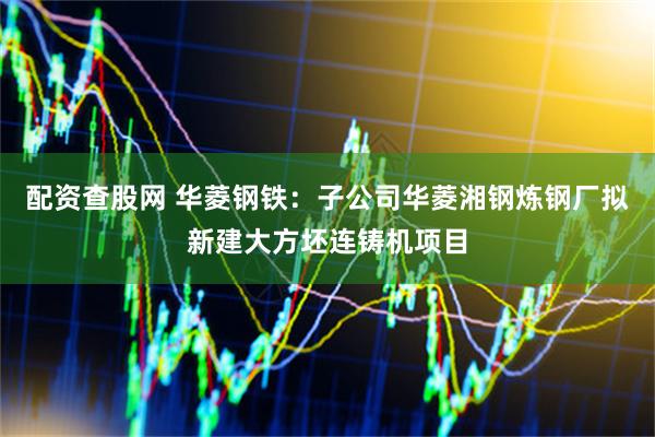 配资查股网 华菱钢铁：子公司华菱湘钢炼钢厂拟新建大方坯连铸机项目