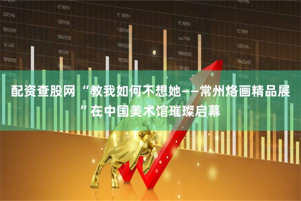 配资查股网 “教我如何不想她——常州烙画精品展”在中国美术馆璀璨启幕