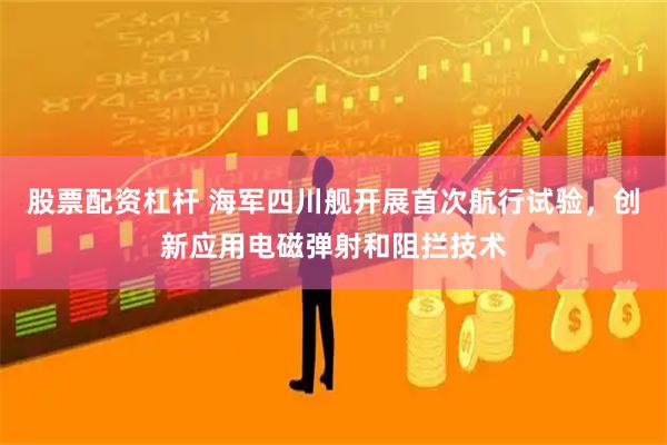 股票配资杠杆 海军四川舰开展首次航行试验，创新应用电磁弹射和阻拦技术