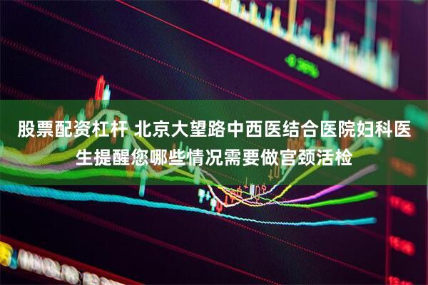 股票配资杠杆 北京大望路中西医结合医院妇科医生提醒您哪些情况需要做宫颈活检