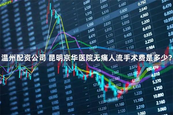 温州配资公司 昆明京华医院无痛人流手术费是多少？