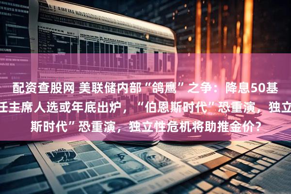配资查股网 美联储内部“鸽鹰”之争：降息50基点VS不降息！下一任主席人选或年底出炉，“伯恩斯时代”恐重演，独立性危机将助推金价？