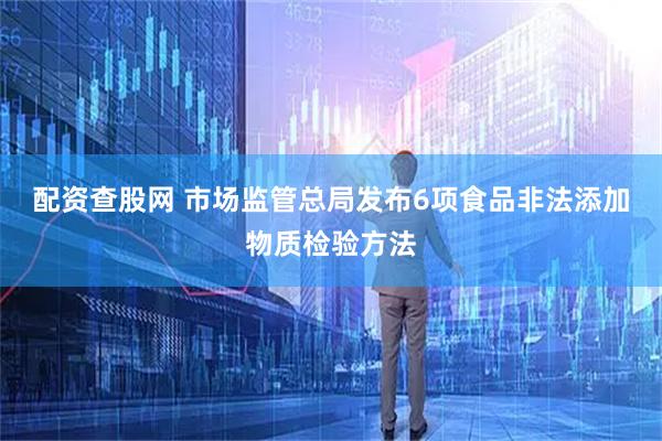 配资查股网 市场监管总局发布6项食品非法添加物质检验方法