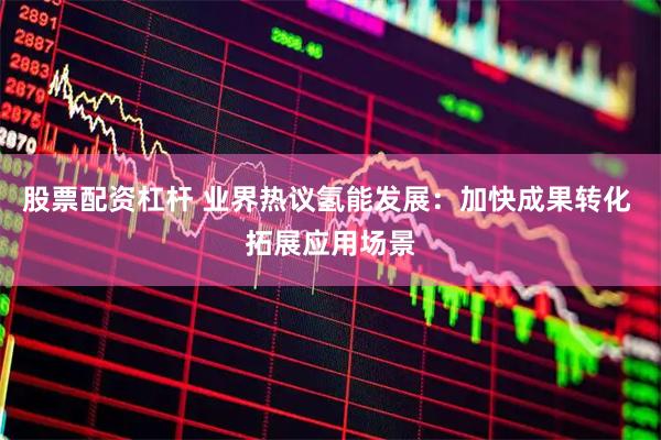 股票配资杠杆 业界热议氢能发展：加快成果转化 拓展应用场景