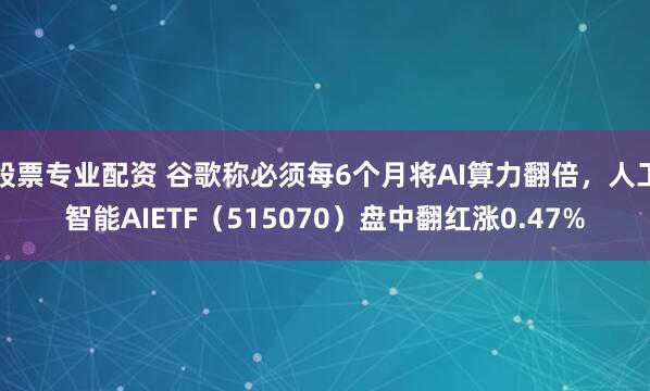股票专业配资 谷歌称必须每6个月将AI算力翻倍，人工智能AIETF（515070）盘中翻红涨0.47%