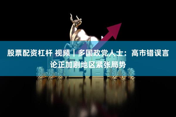 股票配资杠杆 视频｜多国政党人士：高市错误言论正加剧地区紧张局势