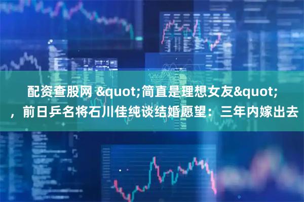 配资查股网 "简直是理想女友" ，前日乒名将石川佳纯谈结婚愿望：三年内嫁出去