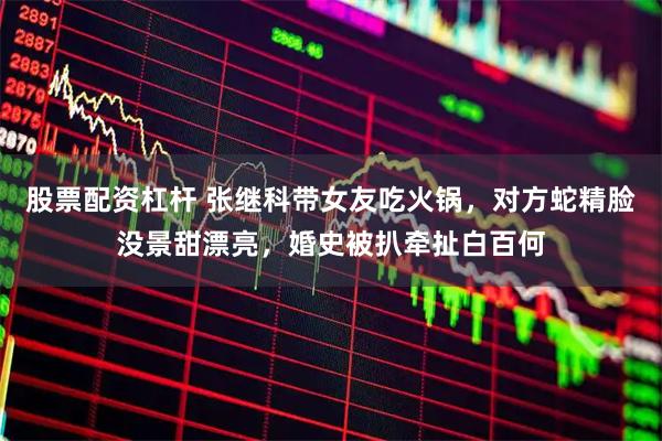 股票配资杠杆 张继科带女友吃火锅，对方蛇精脸没景甜漂亮，婚史被扒牵扯白百何
