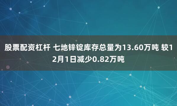 股票配资杠杆 七地锌锭库存总量为13.60万吨 较12月1日减少0.82万吨