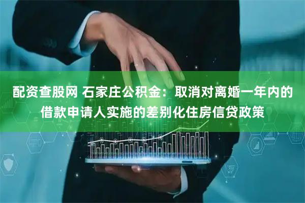 配资查股网 石家庄公积金：取消对离婚一年内的借款申请人实施的差别化住房信贷政策