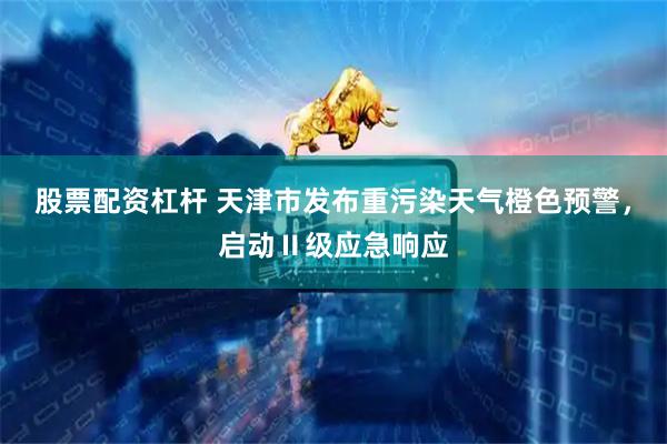 股票配资杠杆 天津市发布重污染天气橙色预警，启动Ⅱ级应急响应