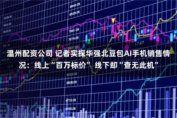 温州配资公司 记者实探华强北豆包AI手机销售情况：线上“百万标价” 线下却“查无此机”