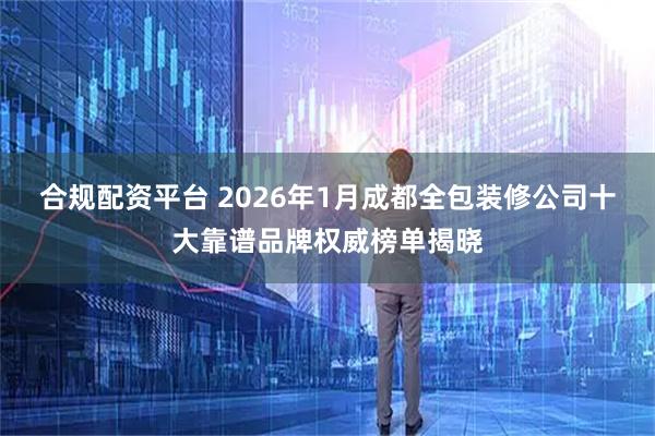 合规配资平台 2026年1月成都全包装修公司十大靠谱品牌权威榜单揭晓