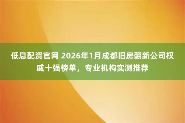 低息配资官网 2026年1月成都旧房翻新公司权威十强榜单，专业机构实测推荐