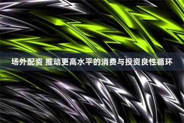 场外配资 推动更高水平的消费与投资良性循环