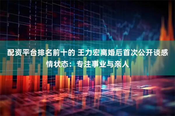 配资平台排名前十的 王力宏离婚后首次公开谈感情状态：专注事业与亲人
