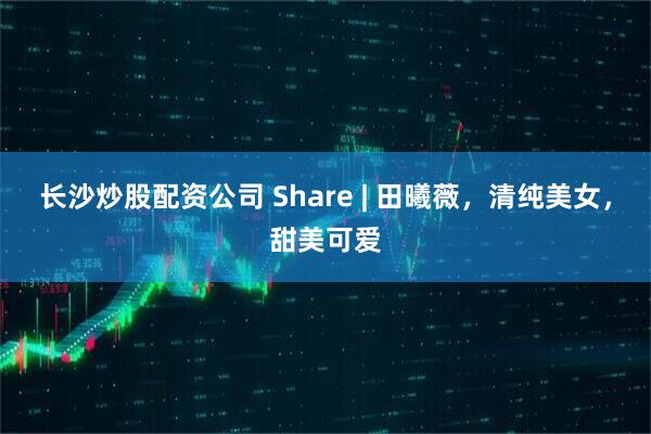 长沙炒股配资公司 Share | 田曦薇，清纯美女，甜美可爱