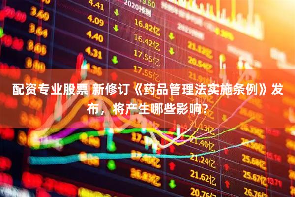 配资专业股票 新修订《药品管理法实施条例》发布，将产生哪些影响？
