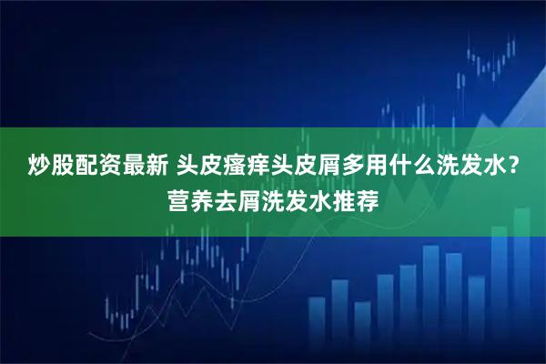 炒股配资最新 头皮瘙痒头皮屑多用什么洗发水？营养去屑洗发水推荐