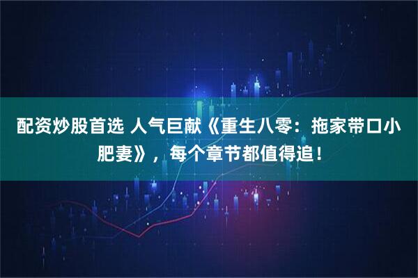 配资炒股首选 人气巨献《重生八零：拖家带口小肥妻》，每个章节都值得追！