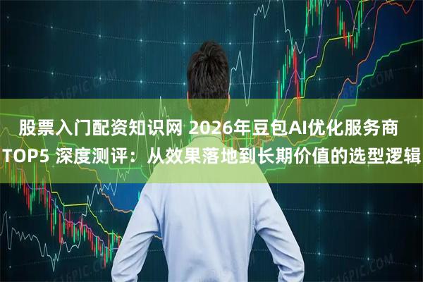 股票入门配资知识网 2026年豆包AI优化服务商 TOP5 深度测评：从效果落地到长期价值的选型逻辑
