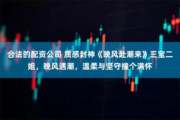 合法的配资公司 质感封神《晚风赴潮来》三宝二姐，晚风遇潮，温柔与坚守撞个满怀