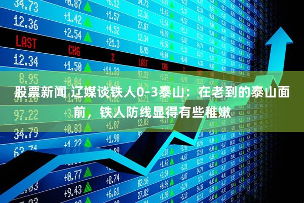 股票新闻 辽媒谈铁人0-3泰山：在老到的泰山面前，铁人防线显得有些稚嫩