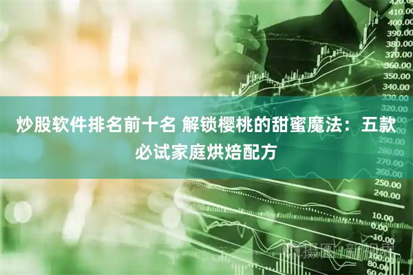 炒股软件排名前十名 解锁樱桃的甜蜜魔法：五款必试家庭烘焙配方