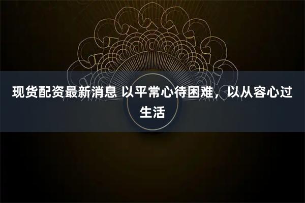 现货配资最新消息 以平常心待困难，以从容心过生活