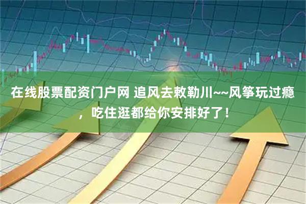 在线股票配资门户网 追风去敕勒川~~风筝玩过瘾，吃住逛都给你安排好了！