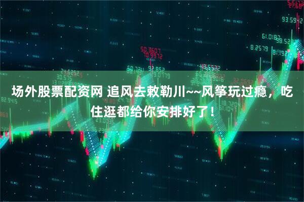 场外股票配资网 追风去敕勒川~~风筝玩过瘾，吃住逛都给你安排好了！