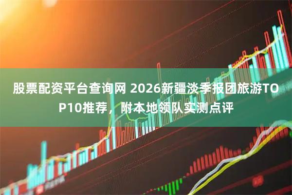 股票配资平台查询网 2026新疆淡季报团旅游TOP10推荐，附本地领队实测点评