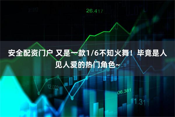安全配资门户 又是一款1/6不知火舞！毕竟是人见人爱的热门角色~