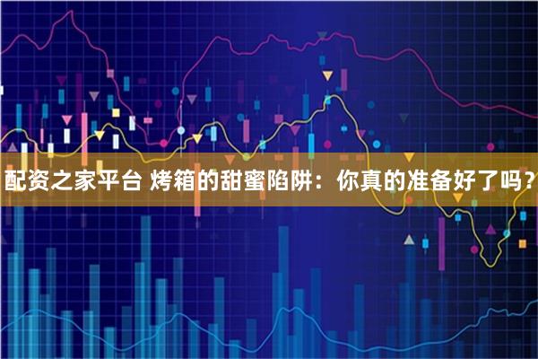 配资之家平台 烤箱的甜蜜陷阱：你真的准备好了吗？