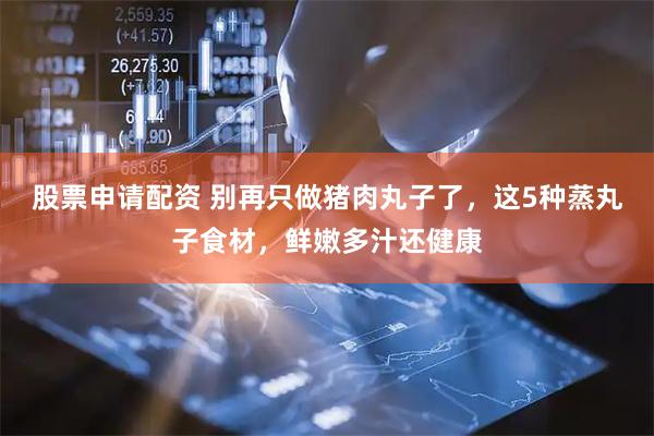 股票申请配资 别再只做猪肉丸子了，这5种蒸丸子食材，鲜嫩多汁还健康