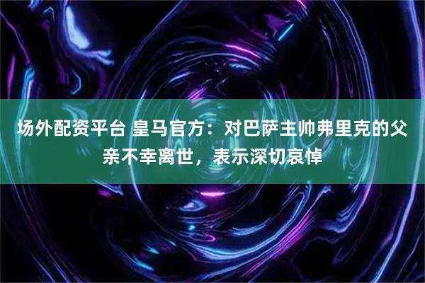 场外配资平台 皇马官方：对巴萨主帅弗里克的父亲不幸离世，表示深切哀悼