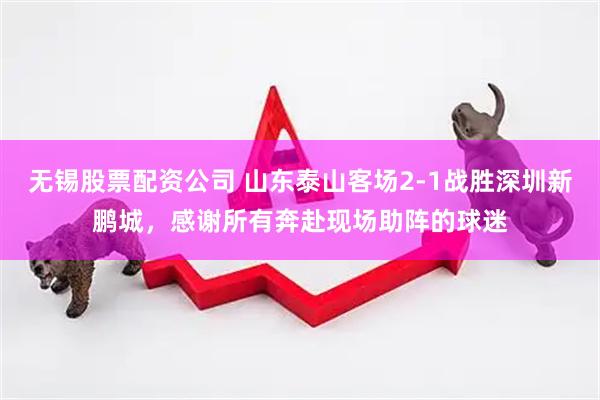 无锡股票配资公司 山东泰山客场2-1战胜深圳新鹏城，感谢所有奔赴现场助阵的球迷