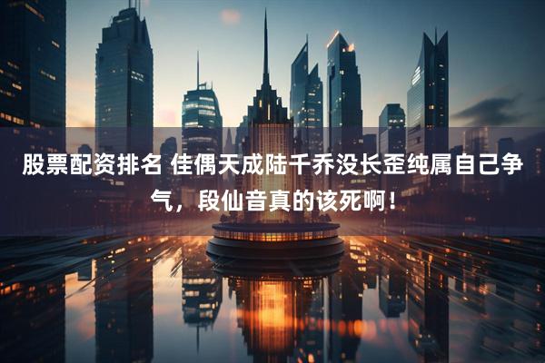 股票配资排名 佳偶天成陆千乔没长歪纯属自己争气，段仙音真的该死啊！