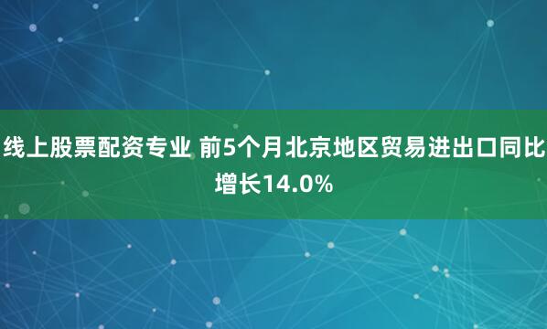 线上股票配资专业 前5个月北京地区贸易进出口同比增长14.0%