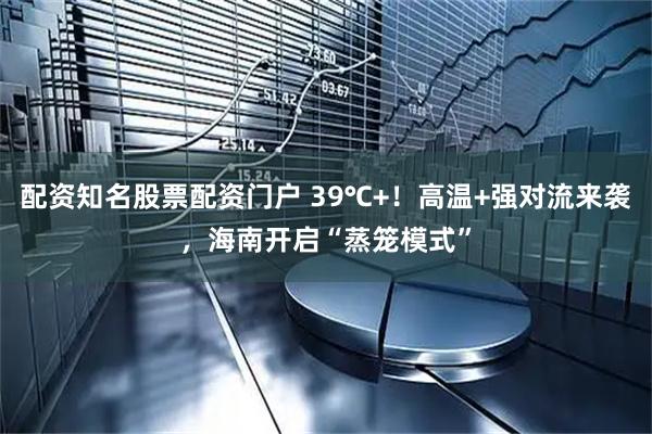 配资知名股票配资门户 39℃+！高温+强对流来袭，海南开启“蒸笼模式”