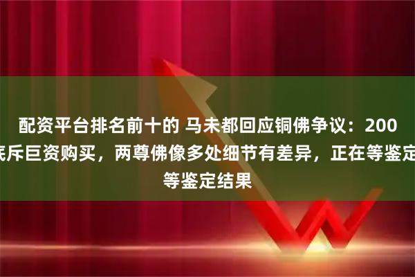 配资平台排名前十的 马未都回应铜佛争议：2005年底斥巨资购买，两尊佛像多处细节有差异，正在等鉴定结果