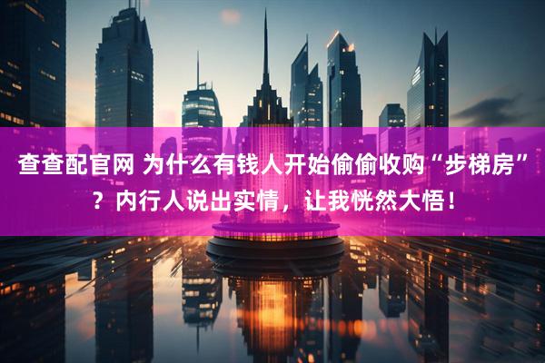 查查配官网 为什么有钱人开始偷偷收购“步梯房”？内行人说出实情，让我恍然大悟！