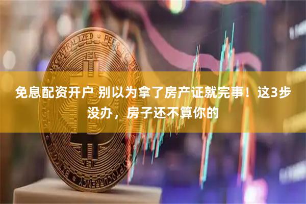 免息配资开户 别以为拿了房产证就完事！这3步没办，房子还不算你的