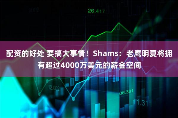 配资的好处 要搞大事情!Shams:老鹰明夏将拥有超过4000万美元的薪金空间