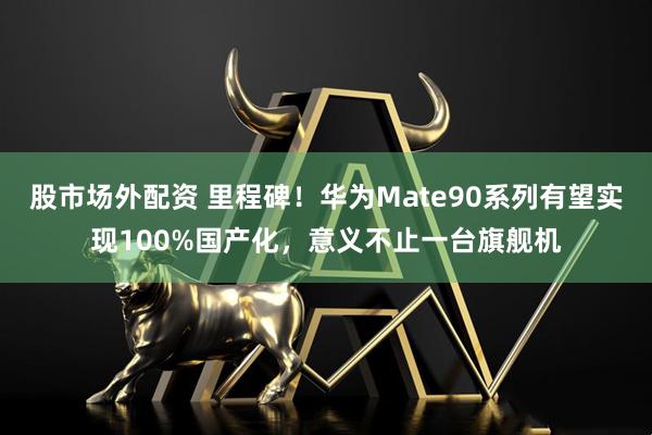 股市场外配资 里程碑！华为Mate90系列有望实现100%国产化，意义不止一台旗舰机