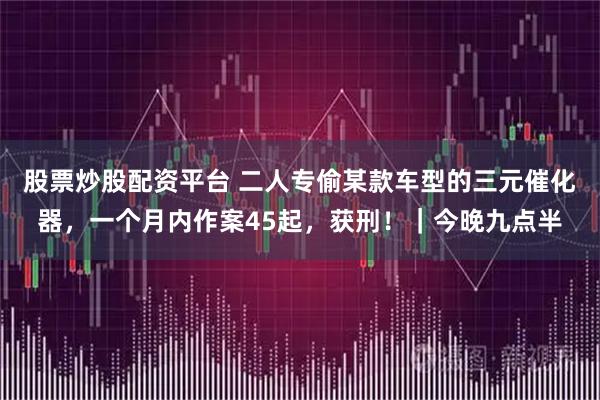 股票炒股配资平台 二人专偷某款车型的三元催化器，一个月内作案45起，获刑！｜今晚九点半