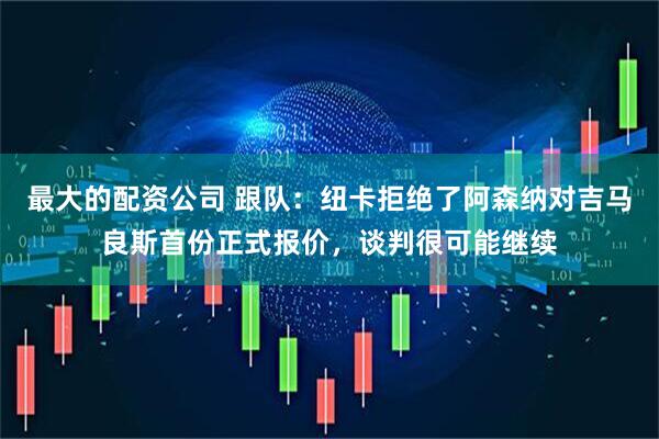 最大的配资公司 跟队：纽卡拒绝了阿森纳对吉马良斯首份正式报价，谈判很可能继续