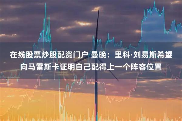在线股票炒股配资门户 曼晚：里科·刘易斯希望向马雷斯卡证明自己配得上一个阵容位置