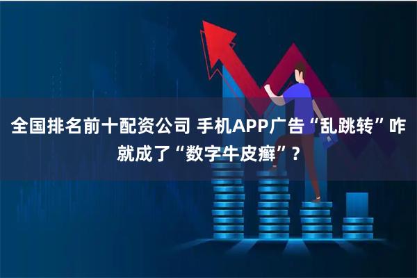 全国排名前十配资公司 手机APP广告“乱跳转”咋就成了“数字牛皮癣”？