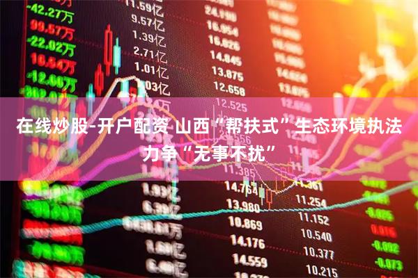 在线炒股-开户配资 山西“帮扶式”生态环境执法力争“无事不扰”